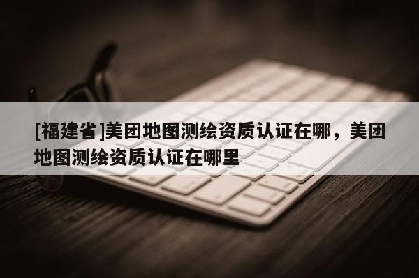 [福建省]美團地圖測繪資質認證在哪，美團地圖測繪資質認證在哪里