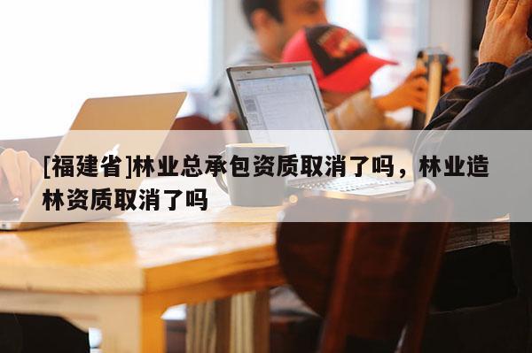 [福建省]林業總承包資質取消了嗎，林業造林資質取消了嗎