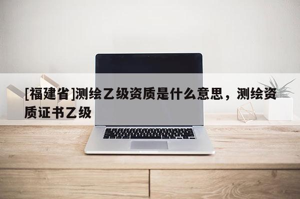 [福建省]測(cè)繪乙級(jí)資質(zhì)是什么意思，測(cè)繪資質(zhì)證書(shū)乙級(jí)