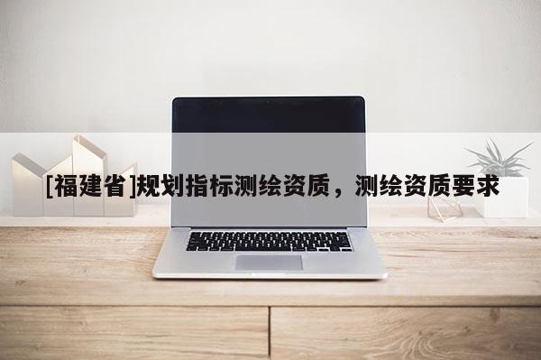 [福建省]規(guī)劃指標(biāo)測繪資質(zhì)，測繪資質(zhì)要求