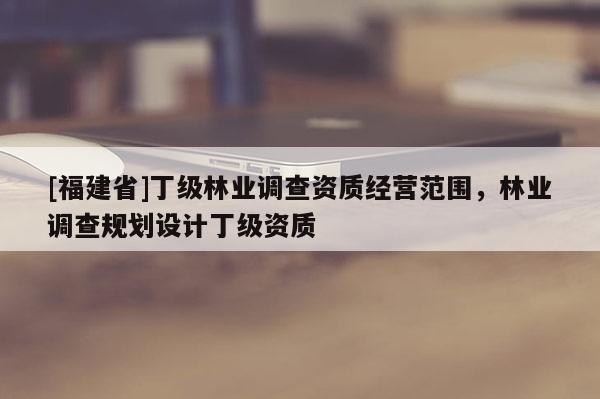 [福建省]丁級林業調查資質經營范圍，林業調查規劃設計丁級資質
