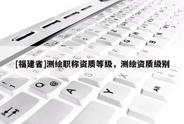 [福建省]測(cè)繪職稱資質(zhì)等級(jí)，測(cè)繪資質(zhì)級(jí)別