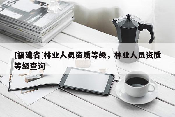 [福建省]林業人員資質等級，林業人員資質等級查詢