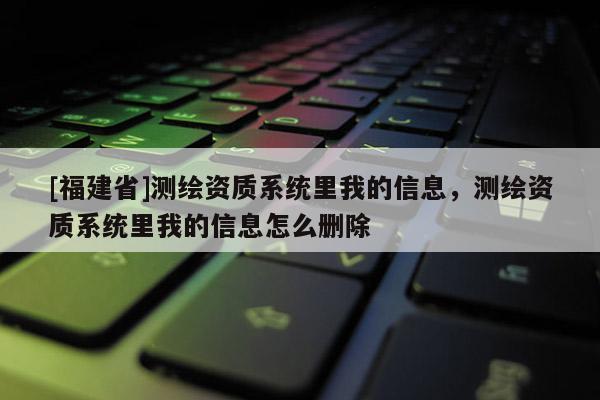 [福建省]測繪資質系統里我的信息，測繪資質系統里我的信息怎么刪除