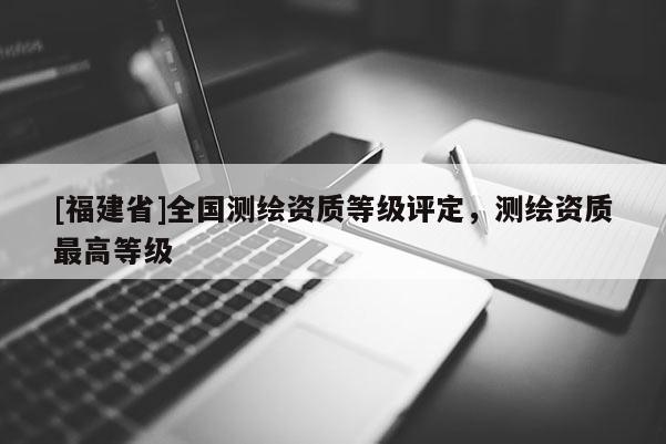 [福建省]全國測繪資質(zhì)等級評定，測繪資質(zhì)最高等級