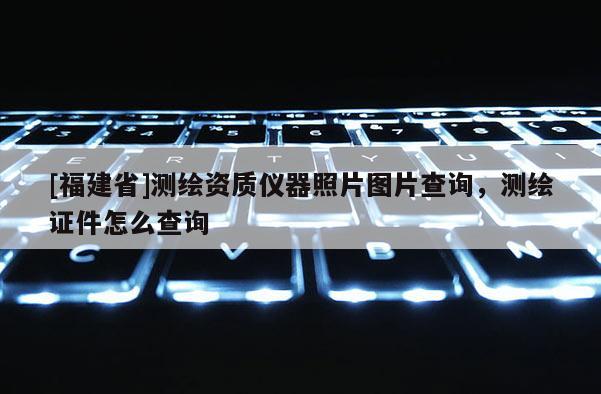 [福建省]測繪資質儀器照片圖片查詢，測繪證件怎么查詢
