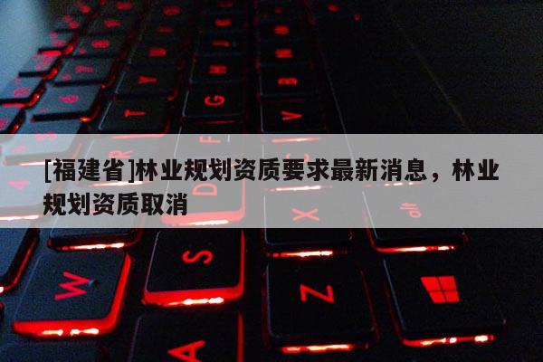 [福建省]林業(yè)規(guī)劃資質(zhì)要求最新消息，林業(yè)規(guī)劃資質(zhì)取消