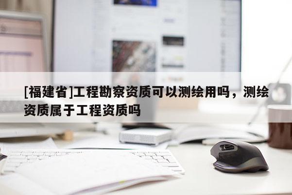 [福建省]工程勘察資質可以測繪用嗎，測繪資質屬于工程資質嗎