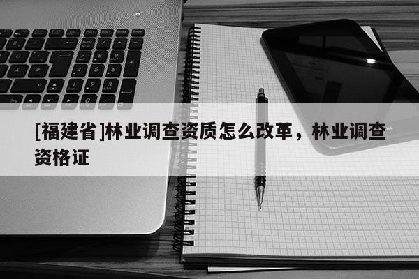 [福建省]林業調查資質怎么改革，林業調查資格證