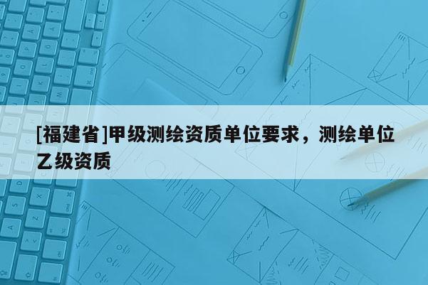[福建省]甲級測繪資質單位要求，測繪單位乙級資質