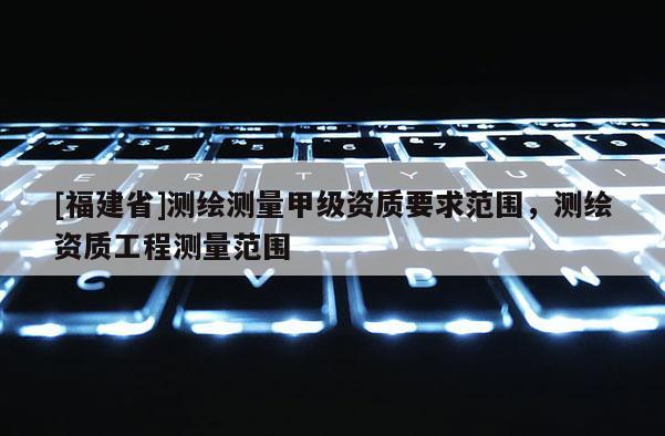 [福建省]測繪測量甲級資質(zhì)要求范圍，測繪資質(zhì)工程測量范圍