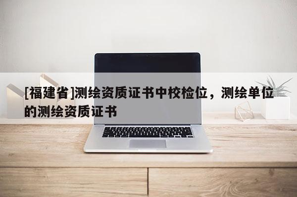 [福建省]測繪資質(zhì)證書中校檢位，測繪單位的測繪資質(zhì)證書