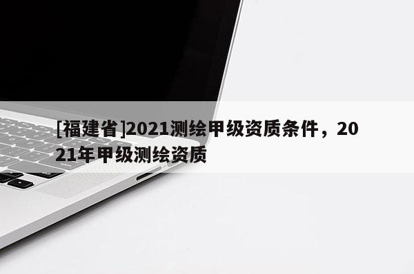 [福建省]2021測繪甲級資質條件，2021年甲級測繪資質