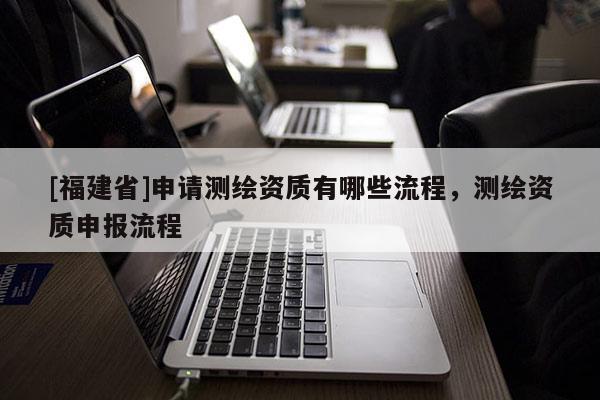 [福建省]申請測繪資質有哪些流程，測繪資質申報流程