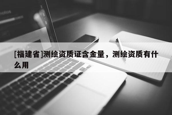 [福建省]測繪資質證含金量，測繪資質有什么用