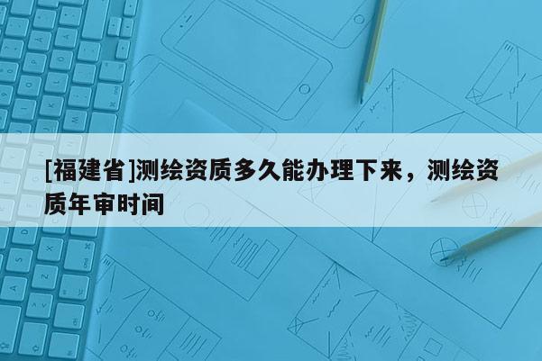 [福建省]測繪資質多久能辦理下來，測繪資質年審時間