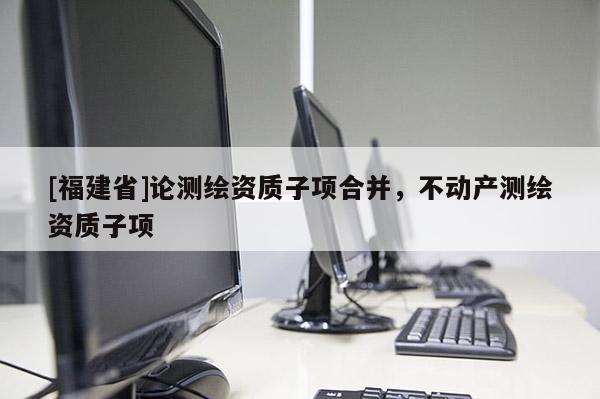 [福建省]論測繪資質子項合并，不動產測繪資質子項