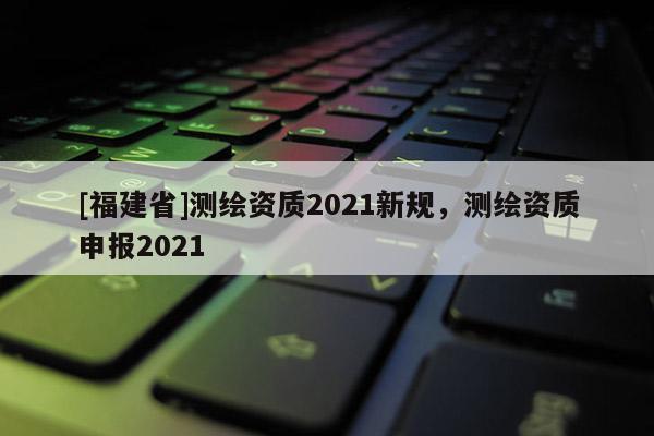 [福建省]測繪資質2021新規，測繪資質申報2021