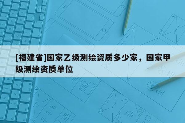 [福建省]國(guó)家乙級(jí)測(cè)繪資質(zhì)多少家，國(guó)家甲級(jí)測(cè)繪資質(zhì)單位