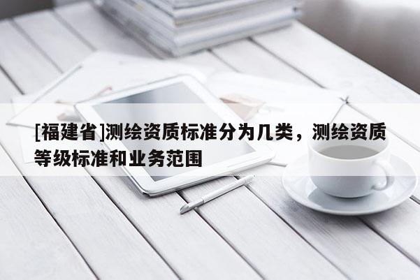 [福建省]測繪資質(zhì)標(biāo)準(zhǔn)分為幾類，測繪資質(zhì)等級標(biāo)準(zhǔn)和業(yè)務(wù)范圍