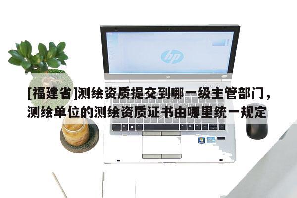 [福建省]測繪資質提交到哪一級主管部門，測繪單位的測繪資質證書由哪里統一規定