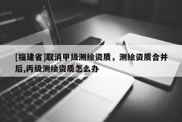 [福建省]取消甲級(jí)測繪資質(zhì)，測繪資質(zhì)合并后,丙級(jí)測繪資質(zhì)怎么辦