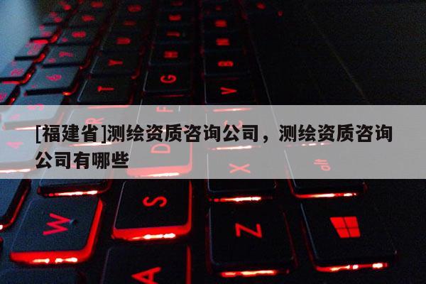 [福建省]測繪資質咨詢公司，測繪資質咨詢公司有哪些