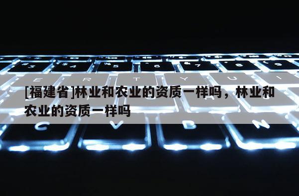 [福建省]林業(yè)和農(nóng)業(yè)的資質(zhì)一樣嗎，林業(yè)和農(nóng)業(yè)的資質(zhì)一樣嗎