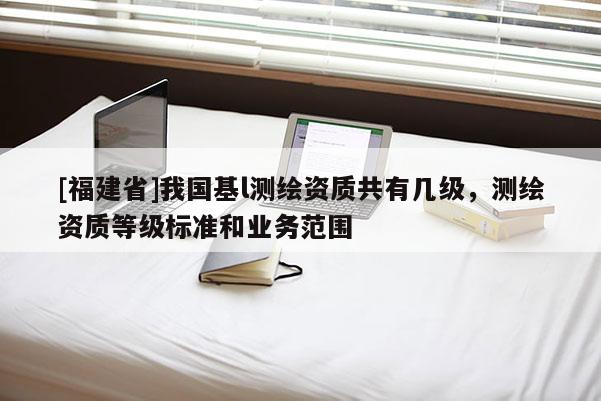 [福建省]我國(guó)基l測(cè)繪資質(zhì)共有幾級(jí)，測(cè)繪資質(zhì)等級(jí)標(biāo)準(zhǔn)和業(yè)務(wù)范圍