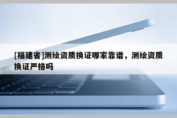 [福建省]測繪資質換證哪家靠譜，測繪資質換證嚴格嗎