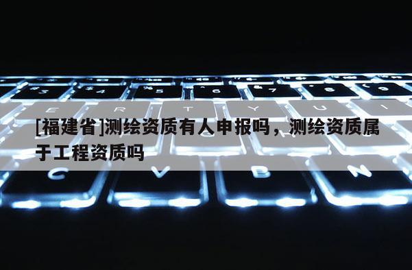 [福建省]測繪資質有人申報嗎，測繪資質屬于工程資質嗎
