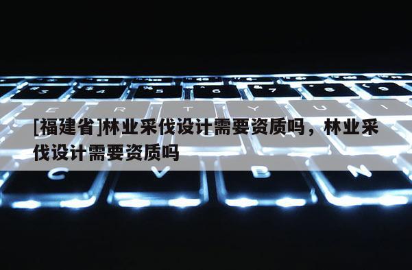 [福建省]林業(yè)采伐設(shè)計(jì)需要資質(zhì)嗎，林業(yè)采伐設(shè)計(jì)需要資質(zhì)嗎
