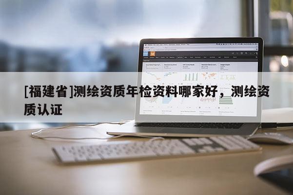[福建省]測繪資質年檢資料哪家好，測繪資質認證