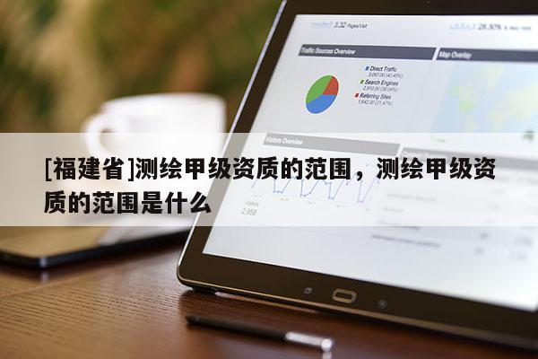 [福建省]測繪甲級資質(zhì)的范圍，測繪甲級資質(zhì)的范圍是什么