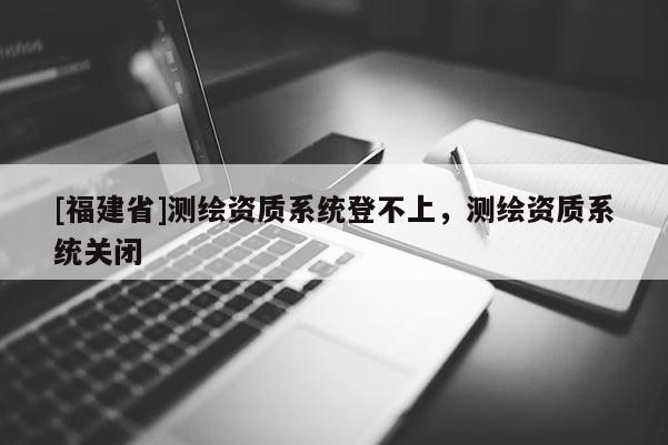 [福建省]測(cè)繪資質(zhì)系統(tǒng)登不上，測(cè)繪資質(zhì)系統(tǒng)關(guān)閉