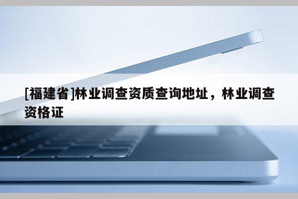 [福建省]林業調查資質查詢地址，林業調查資格證