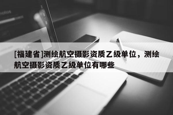 [福建省]測繪航空攝影資質(zhì)乙級單位，測繪航空攝影資質(zhì)乙級單位有哪些
