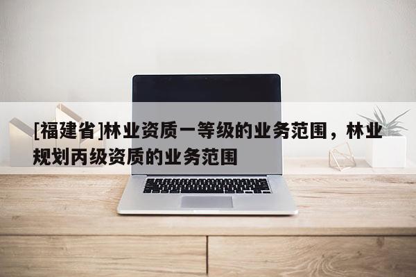 [福建省]林業資質一等級的業務范圍，林業規劃丙級資質的業務范圍