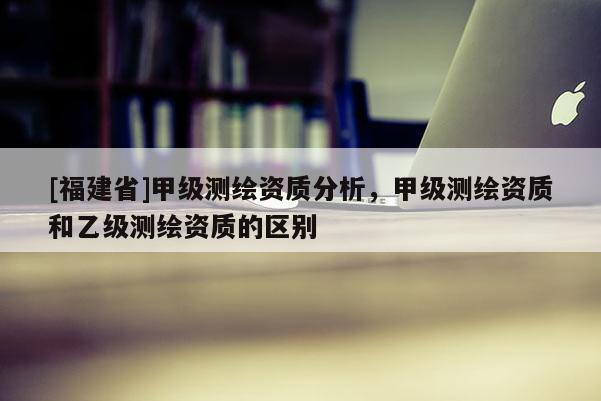 [福建省]甲級測繪資質分析，甲級測繪資質和乙級測繪資質的區別