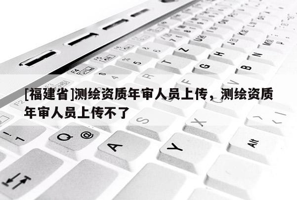 [福建省]測(cè)繪資質(zhì)年審人員上傳，測(cè)繪資質(zhì)年審人員上傳不了
