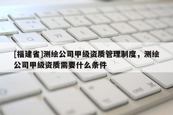 [福建省]測繪公司甲級資質管理制度，測繪公司甲級資質需要什么條件
