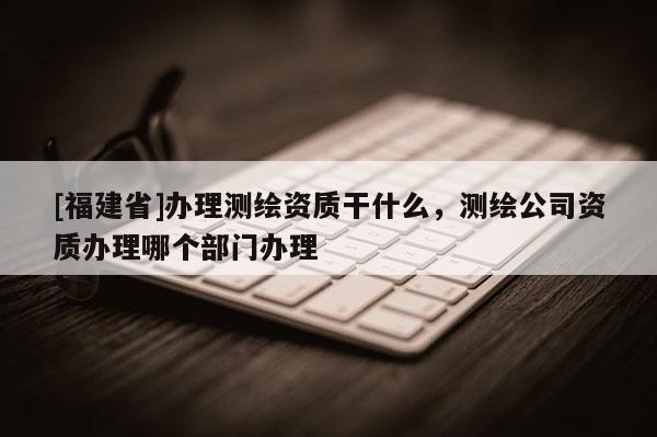 [福建省]辦理測繪資質干什么，測繪公司資質辦理哪個部門辦理