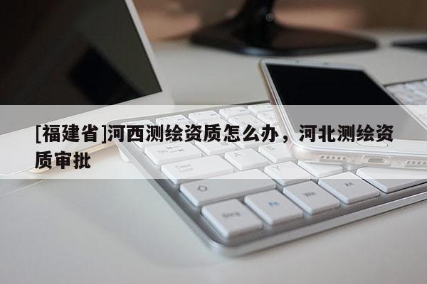 [福建省]河西測繪資質怎么辦，河北測繪資質審批