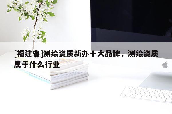 [福建省]測繪資質新辦十大品牌，測繪資質屬于什么行業