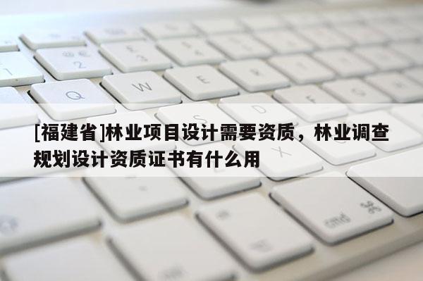 [福建省]林業(yè)項目設(shè)計需要資質(zhì)，林業(yè)調(diào)查規(guī)劃設(shè)計資質(zhì)證書有什么用