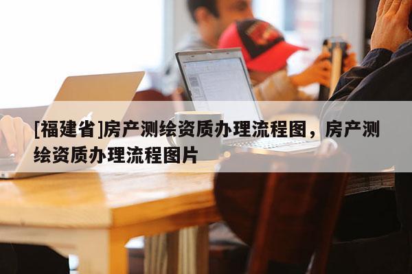 [福建省]房產測繪資質辦理流程圖，房產測繪資質辦理流程圖片