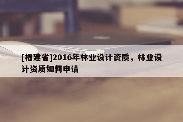 [福建省]2016年林業(yè)設(shè)計資質(zhì)，林業(yè)設(shè)計資質(zhì)如何申請