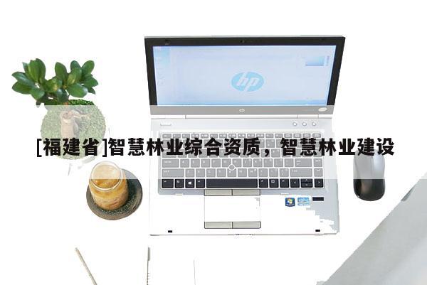 [福建省]智慧林業(yè)綜合資質(zhì)，智慧林業(yè)建設(shè)