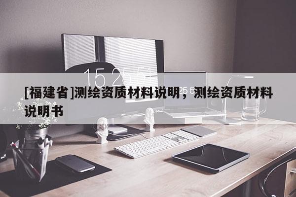 [福建省]測(cè)繪資質(zhì)材料說(shuō)明，測(cè)繪資質(zhì)材料說(shuō)明書