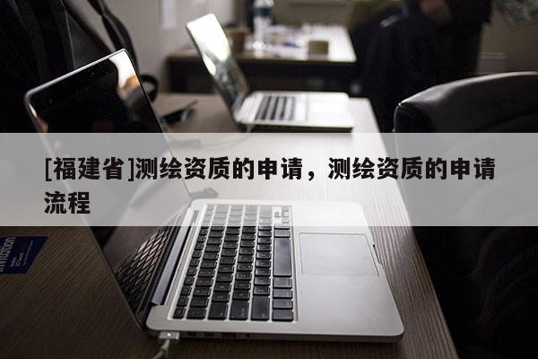 [福建省]測(cè)繪資質(zhì)的申請(qǐng)，測(cè)繪資質(zhì)的申請(qǐng)流程